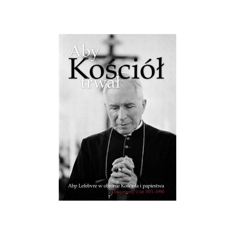 Aby Kościół trwał. Abp Lefebvre w obronie Kościoła i papiestwa. Dokumenty z lat 1971–1990