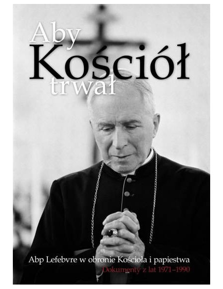 Aby Kościół trwał. Abp Lefebvre w obronie Kościoła i papiestwa. Dokumenty z lat 1971–1990